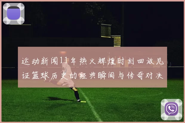运动新闻11年热火辉煌时刻回放见证篮球历史的经典瞬间与传奇对决