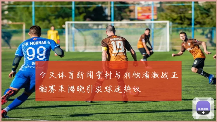 今天体育新闻霍村与利物浦激战正酣赛果揭晓引发球迷热议