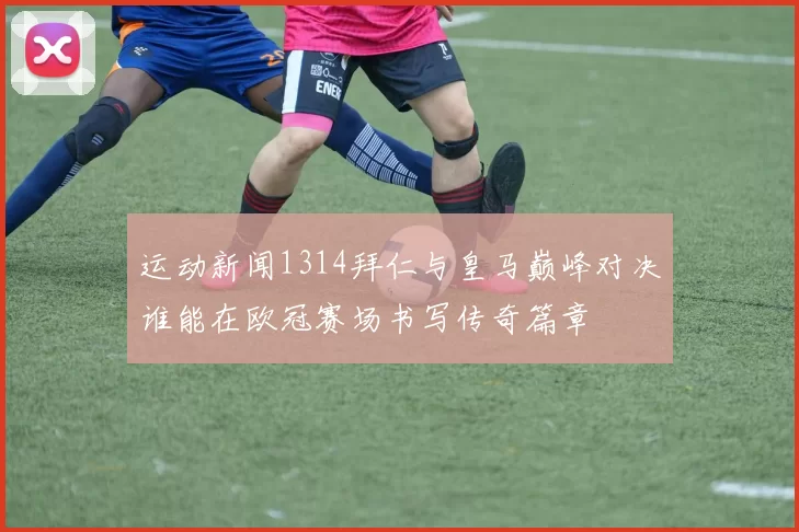 运动新闻1314拜仁与皇马巅峰对决谁能在欧冠赛场书写传奇篇章