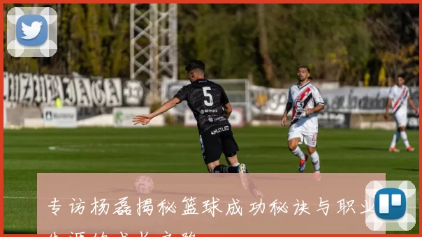 专访杨磊揭秘篮球成功秘诀与职业生涯的成长之路