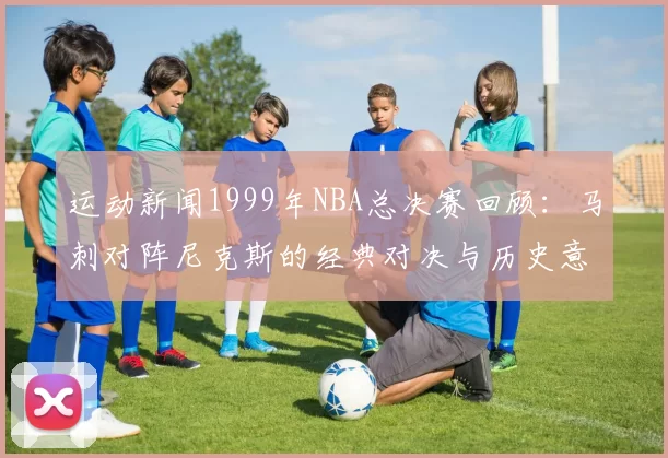 运动新闻1999年NBA总决赛回顾：马刺对阵尼克斯的经典对决与历史意义